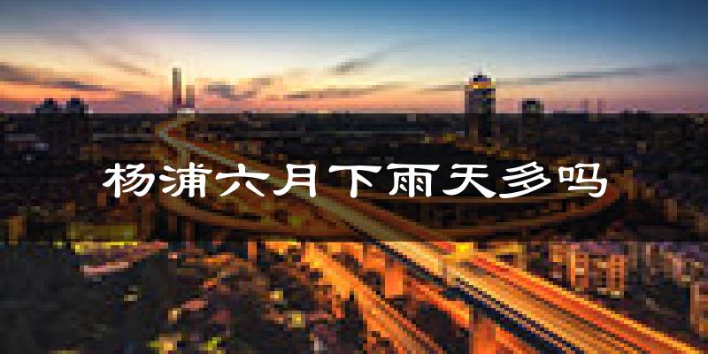 杨浦六月下雨天多吗?杨浦6月份降雨量多少?