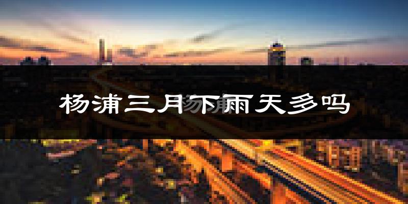 杨浦三月下雨天多吗?杨浦3月份降雨量多少?