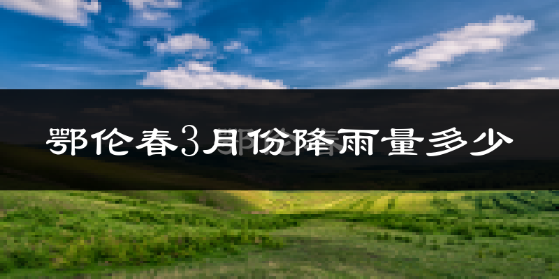 鄂伦春3月份降雨量多少?鄂伦春三月下雨多吗?