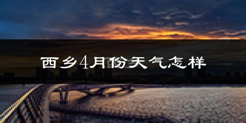 西乡县4月份天气如何?冷热情况怎么样?