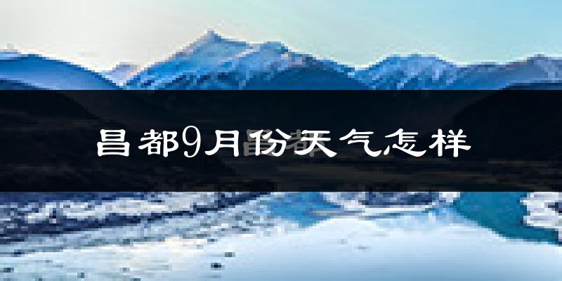 昌都9月份天气怎样?昌都九月热吗?