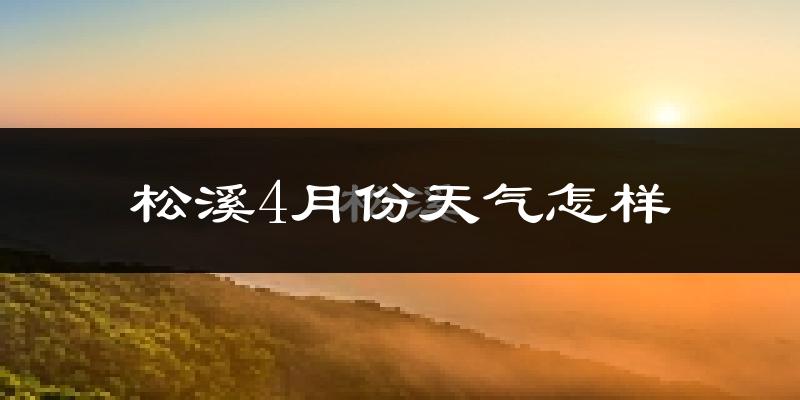 松溪县4月份天气如何?冷热情况怎么样?