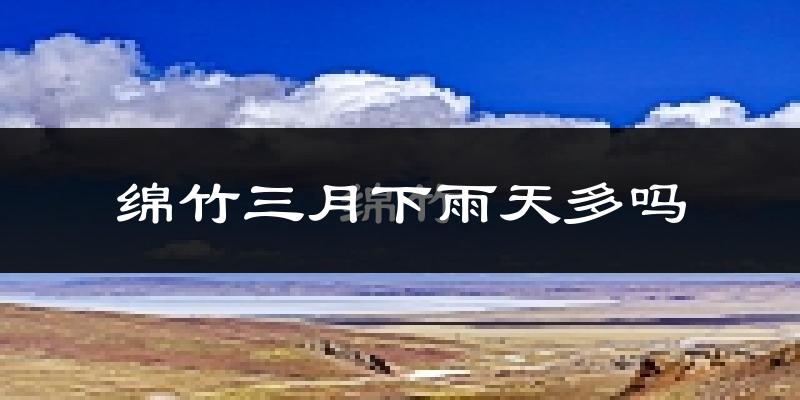 绵竹三月下雨天多吗?绵竹3月份降雨量多少?
